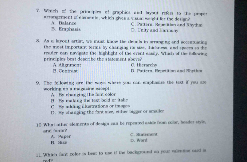 Which of the principles of graphics and layout refers to the proper
arrangement of elements, which gives a visual weight for the design?
A. Balance C. Pattern, Repetition and Rhythm
B. Emphasis D. Unity and Harmony
8. As a layout artist, we must know the details in arranging and accentuating
the most important terms by changing its size, thickness, and spaces so the
reader can navigate the highlight of the event easily. Which of the following
principles best describe the statement above?
A. Alignment C. Hierarchy
B. Contrast D. Pattern, Repetition and Rhythm
9. The following are the ways where you can emphasize the text if you are
working on a magazine except:
A. By changing the font color
B. By making the text bold or italic
C. By adding illustrations or images
D. By changing the font size, either bigger or smaller
10. What other elements of design can be repeated aside from color, header style,
and fonts?
A. Paper C. Statement
B. Size D. Word
11.Which font color is best to use if the background on your valentine card is
red?