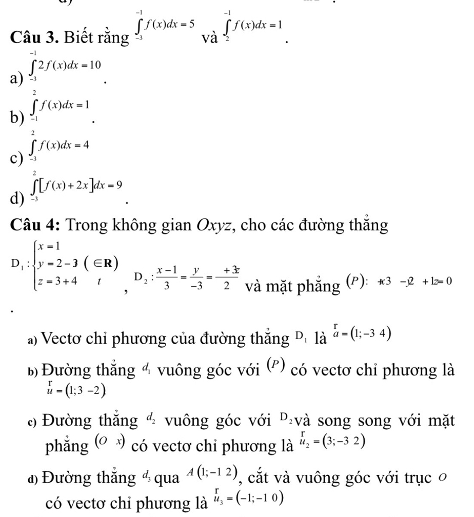 Biết rằng ∈tlimits _(-3)^(-1)f(x)dx=5∈tlimits _Vhat a^-1f(x)dx=1
a beginarrayl Ti=t^(2un=10, frac P)tf'(tother=1.endarray.  
b
c
d) ∈tlimits _(-3)^2[f(x)+2x]dx=9
Câu 4: Trong không gian Oxyz, cho các đường thắng
D_1:beginarrayl x=1 y=2-3(∈ R) z=3+4endarray. , D_2: (x-1)/3 = y/-3 =- (+3)/2 
và mặt phẳng (P): +3-x2+1z=0
a) Vectơ chỉ phương của đường thắng D_1 là ^ra=(1;-34)
b) Đường thắng 4 vuông góc với (P) có vectơ chỉ phương là
u=(1;3-2)
c) Đường thắng d_2 vuông góc với D_2 và song song với mặt
phẳng (Ox) có vectơ chỉ phương là beginarrayr r u_2=(3;-32)endarray
đ) Đường thắng d_3 qua A(1;-12) , cắt và vuông góc với trục o
có vectơ chỉ phương là u_3=(-1;-10)