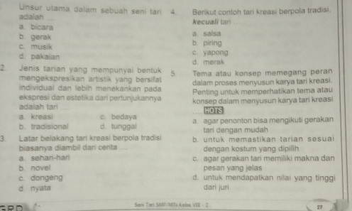 Unsur utama dalam sebuah seni tari 4. Berikut contoh tari kreasi berpola tradisi,
adalah kecuali tari
a bicara
b gerak
a. saisa
c. musik b piring
d. pakaian d. merak c. yapong
2. Jenis tarian yang mempunyai bentuk 5 Tema atau konsep memegang peran
mengekspresikan artistik yang bersifat 
individual dan lebih menekankan pada dalam proses menyusun karya tari kreasi.
ekspresi dan estetika dari pertunjukannya Penting untuk memperhatikan tema atau
adalah tari konsep dalam menyusun karya tari kreasi
HOTS
a. kreasi c bedaya a. agar penonton bisa mengikuti gerakan
b. tradisiona d. tunggal tari dengan mudah
3. Latar belakang tari kreasi berpola tradisi b. untuk memastikan tarian sesuai
biasanya diambil dari cerita dengan kostum yang dipilih
a. sehari-har
b. novel c. agar gerakan tari memiliki makna dan
pesan yang jelas
c. dongeng d. untuk mendapatkan nilai yang tinggi
d. nyata dari juri
Sari Tari SMP/MTs Kelas VIIII - 2
27