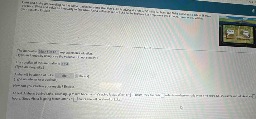 Aug 16 
Luke and Aisha are traveling on the same road in the same direction. Luke is driving at a rate of 50 miles per hour, and Aisha is driving at a rate of 55 miles
your results? Explain 
per hour. Write and solve an inequality to find when Aisha will be ahead of Luke on the highway. Let x represent time in hours. How can you validate
15 m
The inequality 55x>50x+15 represents this situation 
(Type an inequality using x as the variable. Do not simplify) 
The solution of this inequality is x>3
(Type an inequality.) 
Aisha will be ahead of Luke after 3 hour (s) 
(Type an integer or a decimal.) 
How can you validate your results? Explain. 
At first, Aisha is behind Luke, catching up to him because she's going faster. When x=□ hours , they are both □ miles from where Aisha is when x=0 hours. So, she catches up to Luke at tx=□
hours. Since Aisha is going faster, after x=□ hours she will be ahead of Luke.