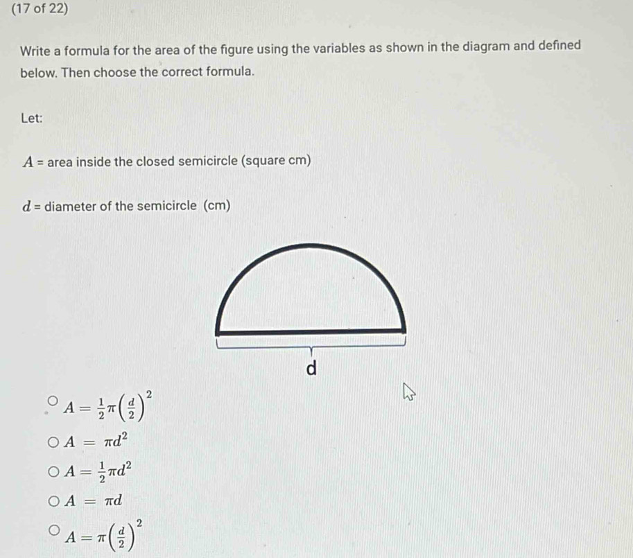 (17 of 22)
Write a formula for the area of the figure using the variables as shown in the diagram and defined
below. Then choose the correct formula.
Let:
A= area inside the closed semicircle (square cm)
d= diameter of the semicircle (cm)
A= 1/2 π ( d/2 )^2
A=π d^2
A= 1/2 π d^2
A=π d
A=π ( d/2 )^2