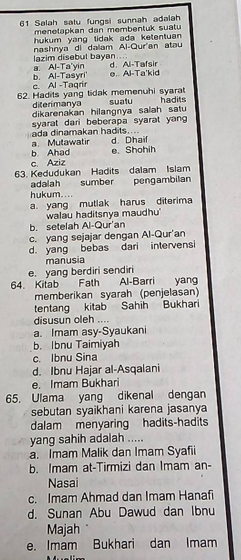 Salah satu fungsi sunnah adalah
menetapkan dan membentuk suatu
hukum yang tidak ada ketentuan 
nashnya di dalam Al-Qur'an atau
lazim disebul bayan....
a. Al-Ta'yin d.Al-Tafsir
b. Al-Tasyri' e.. Al-Ta'kid
c. Al -Taqrir
62. Hadits yang tidak memenuhi syarat
diterimanya sualu hadits
dikarenakan hilangnya salah satu
syarat dari beberapa syarat yan
ada dinamakan hadits....
a. Mutawatir d. Dhaif
b. Ahad e. Shohih
c. Aziz
63. Kedudukan Hadits dalam Islam
adalah sumber pengambilan
hukum....
a. yang mutlak harus diterima
walau haditsnya maudhu'
b. setelah Al-Qur'an
c. yang sejajar dengan Al-Qur'an
d. yang bebas dari intervensi
manusia
e. yang berdiri sendiri
64. Kitab Fath Al-Barri yang
memberikan syarah (penjelasan)
tentang kitab Sahih Bukhari
disusun oleh ...
a. Imam asy-Syaukani
b. Ibnu Taimiyah
c. Ibnu Sina
d. Ibnu Hajar al-Asqalani
e. Imam Bukhari
65. Ulama yang dikenal dengan
sebutan syaikhani karena jasanya
dalam menyaring hadits-hadits
yang sahih adalah .....
a. Imam Malik dan Imam Syafii
b. Imam at-Tirmizi dan Imam an-
Nasai
c. Imam Ahmad dan Imam Hanafi
d. Sunan Abu Dawud dan Ibnu
Majah
e. Imam Bukhari dan Imam