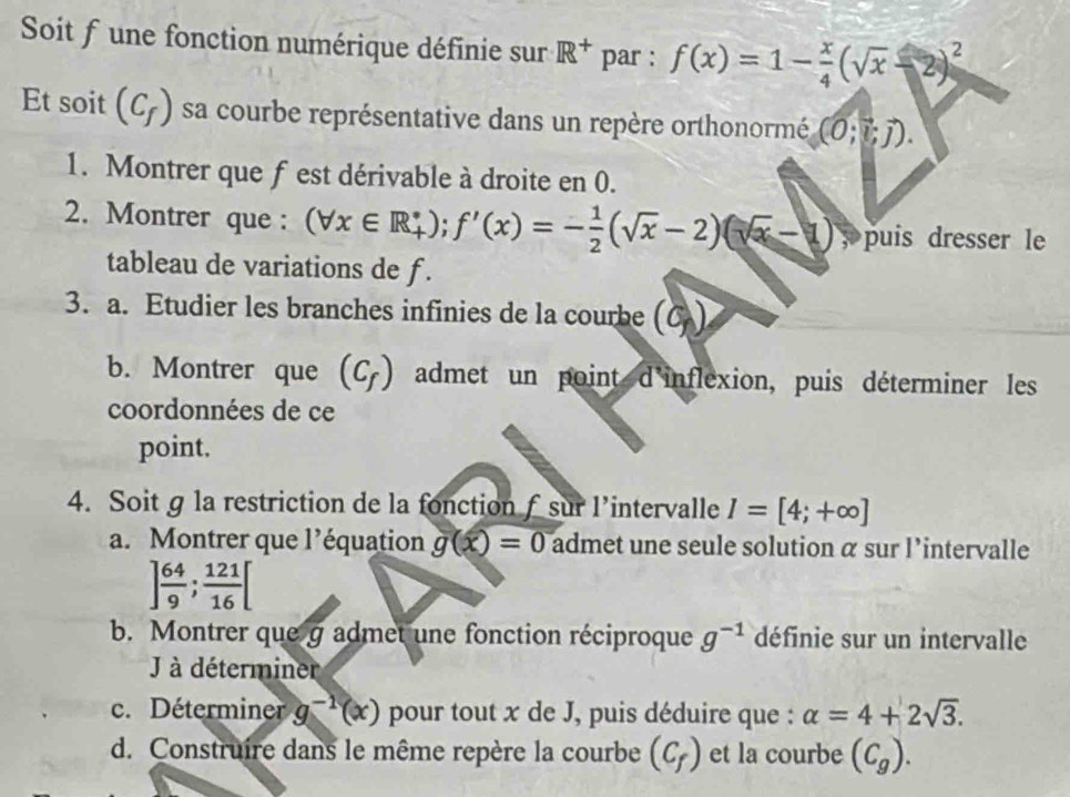 Soit f une fonction numérique définie sur R^+ par : f(x)=1- x/4 (sqrt(x)-2)^2
Et soit (C_f) sa courbe représentative dans un repère orthonormé (0;vector l;vector j). 
1. Montrer que fest dérivable à droite en 0. 
2. Montrer que : (forall x∈ R_+); f'(x)=- 1/2 (sqrt(x)-2)(sqrt(x)-1); puis dresser le 
tableau de variations de f. 
3. a. Etudier les branches infinies de la courbe (c,)
b. Montrer que (C_f) admet un point d'inflexion, puis déterminer les 
coordonnées de ce 
point. 
4. Soit g la restriction de la fonction f sur l’intervalle I=[4;+∈fty ]
a. Montrer que l’équation g(x)=0 admet une seule solution α sur l'intervalle
] 64/9 ;  121/16 [
b. Montrer que g admet une fonction réciproque g^(-1) définie sur un intervalle 
J à déterminer 
c. Déterminer g^(-1)(x) pour tout x de J, puis déduire que : alpha =4+2sqrt(3). 
d. Construire dans le même repère la courbe (C_f) et la courbe (C_g).