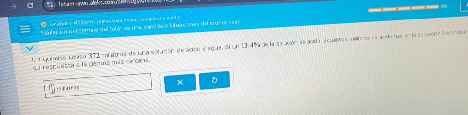 latam-awu.aleks.com/alekscgi/x/isi. 
C5 
● Unidad 1. Números reales para contar, comparar y medir 
Hallar un porcentaje del total de una cantidad: Situaciones del mundo real 
Un químico utiliza 372 mililitros de una solución de ácido y agua. Si un 13.4% de la solución es ácido, ¿cuántos mililitros de ácido hay en la solución? Redondear 
su respuesta a la décima más cercana. 
× 
mililitros