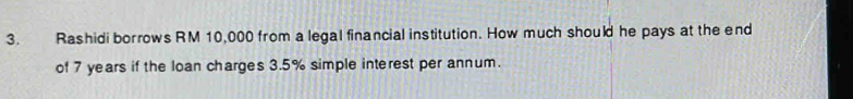 Rashidi borrows RM 10,000 from a legal financial institution. How much should he pays at the end 
of 7 years if the loan charges 3.5% simple interest per annum.