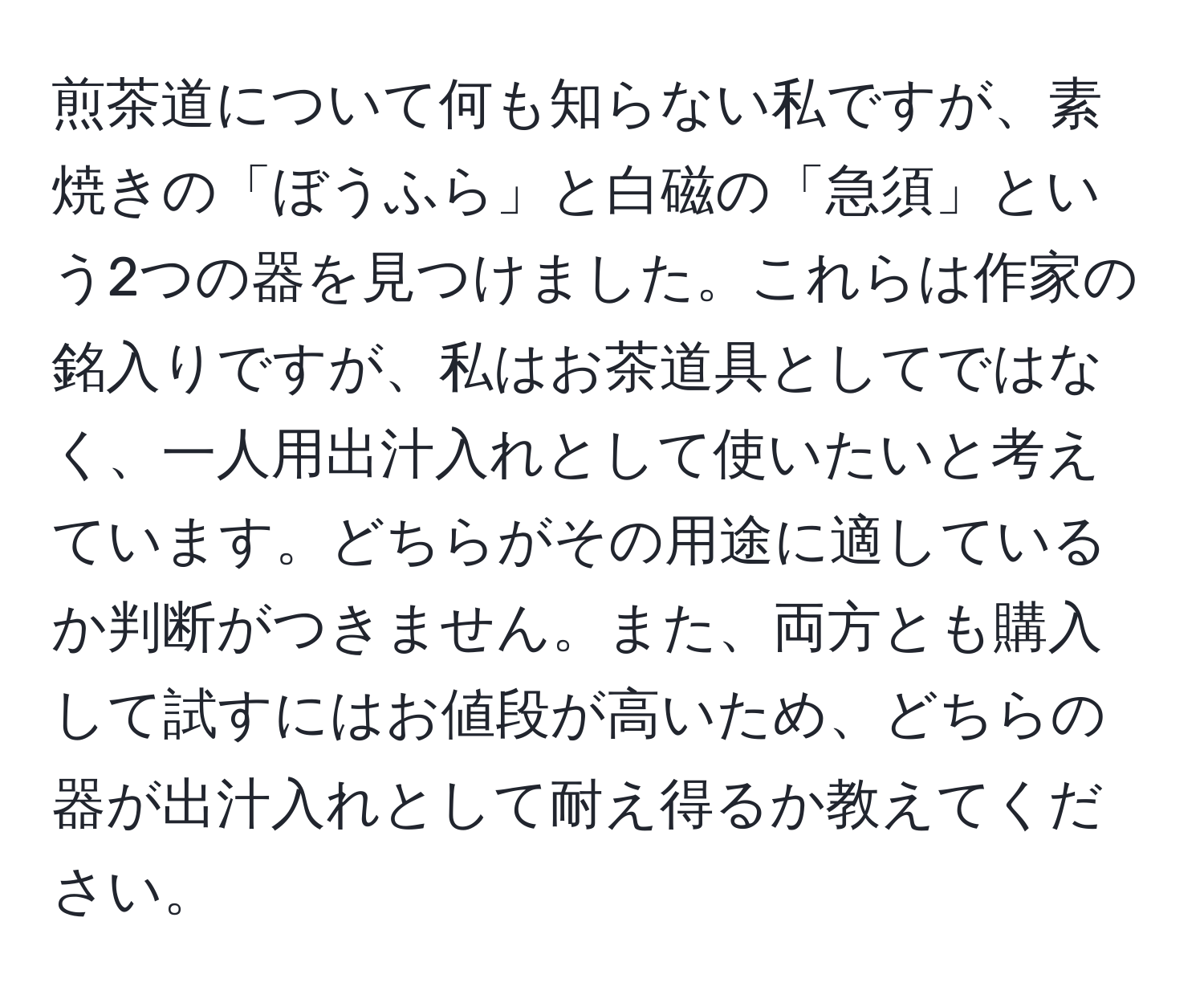 煎茶道について何も知らない私ですが、素焼きの「ぼうふら」と白磁の「急須」という2つの器を見つけました。これらは作家の銘入りですが、私はお茶道具としてではなく、一人用出汁入れとして使いたいと考えています。どちらがその用途に適しているか判断がつきません。また、両方とも購入して試すにはお値段が高いため、どちらの器が出汁入れとして耐え得るか教えてください。