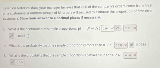 Based on historical data, your manager believes that 26% of the company's orders come from first-
time customers. A random sample of 81 orders will be used to estimate the proportion of first-time-
customers. Show your answer to 4 decimal places if necessary.
1. What is the distribution of sample proportions, widehat p? widehat Psim N(encloselongdiv 0.26v|0^4 81.2 x
sigma^4 0.0487
?. What is the probability that the sample proportion is more than 0.33? 0.097X sigma^4 0.07 5° 、
3. What is the probability that the sample proportion is between 0.2 and 0.23? 0.158X
sigma^4 0.16