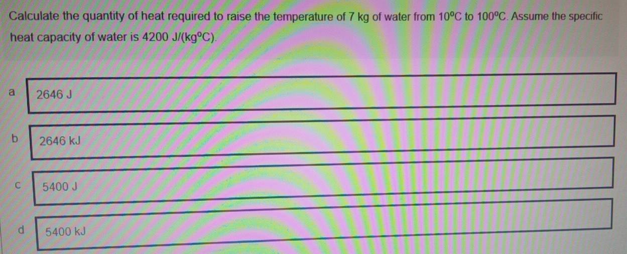 Calculate the quantity of heat required to raise the temperature of 7 kg of water from 10^oC to 100^oC. Assume the specific
heat capacity of water is 4200J/(kg°C).
a 2646 J
b 2646 kJ
C 5400 J
d 5400 kJ