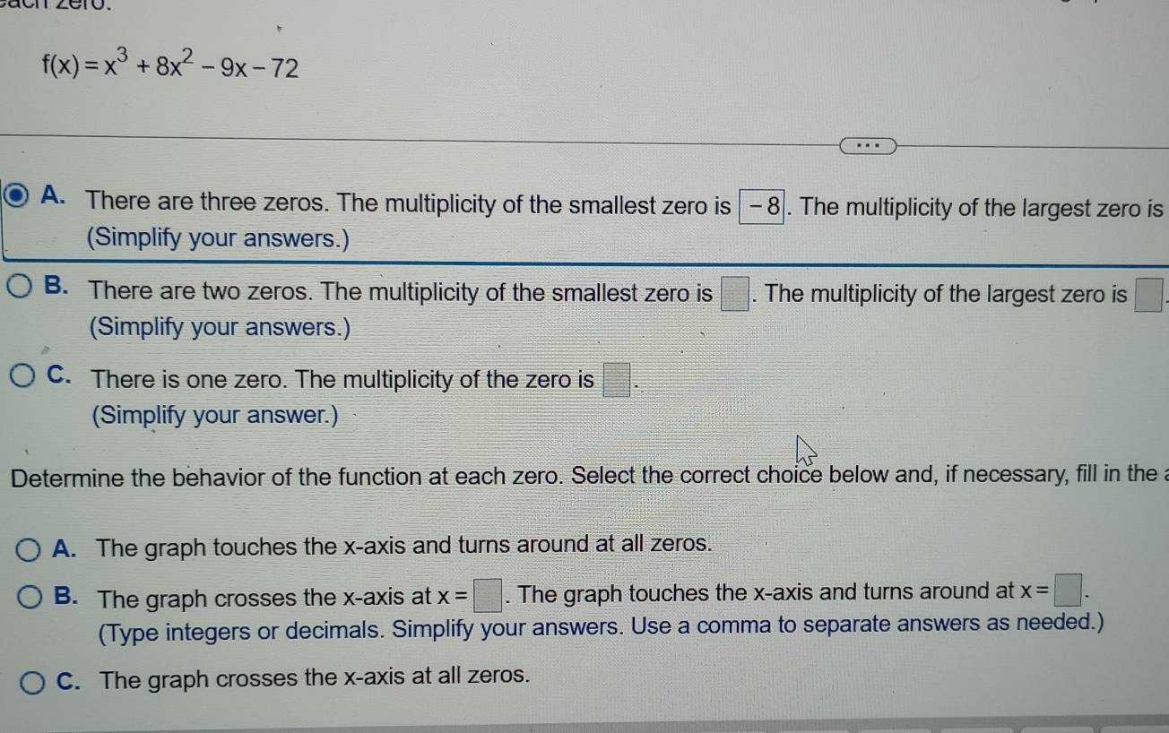 f(x)=x^3+8x^2-9x-72
A. There are three zeros. The multiplicity of the smallest zero is -8. The multiplicity of the largest zero is
(Simplify your answers.)
B. There are two zeros. The multiplicity of the smallest zero is =□. The multiplicity of the largest zero is □
(Simplify your answers.)
C. There is one zero. The multiplicity of the zero is □. 
(Simplify your answer.)
Determine the behavior of the function at each zero. Select the correct choice below and, if necessary, fill in the a
A. The graph touches the x-axis and turns around at all zeros.
B. The graph crosses the x-axis at x=□. The graph touches the x-axis and turns around at x=□. 
(Type integers or decimals. Simplify your answers. Use a comma to separate answers as needed.)
C. The graph crosses the x-axis at all zeros.