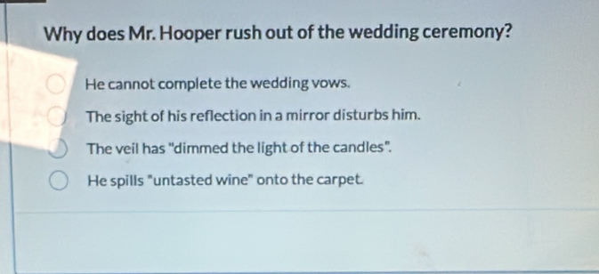 Why does Mr. Hooper rush out of the wedding ceremony?
He cannot complete the wedding vows.
The sight of his reflection in a mirror disturbs him.
The veil has "dimmed the light of the candles".
He spills "untasted wine" onto the carpet.