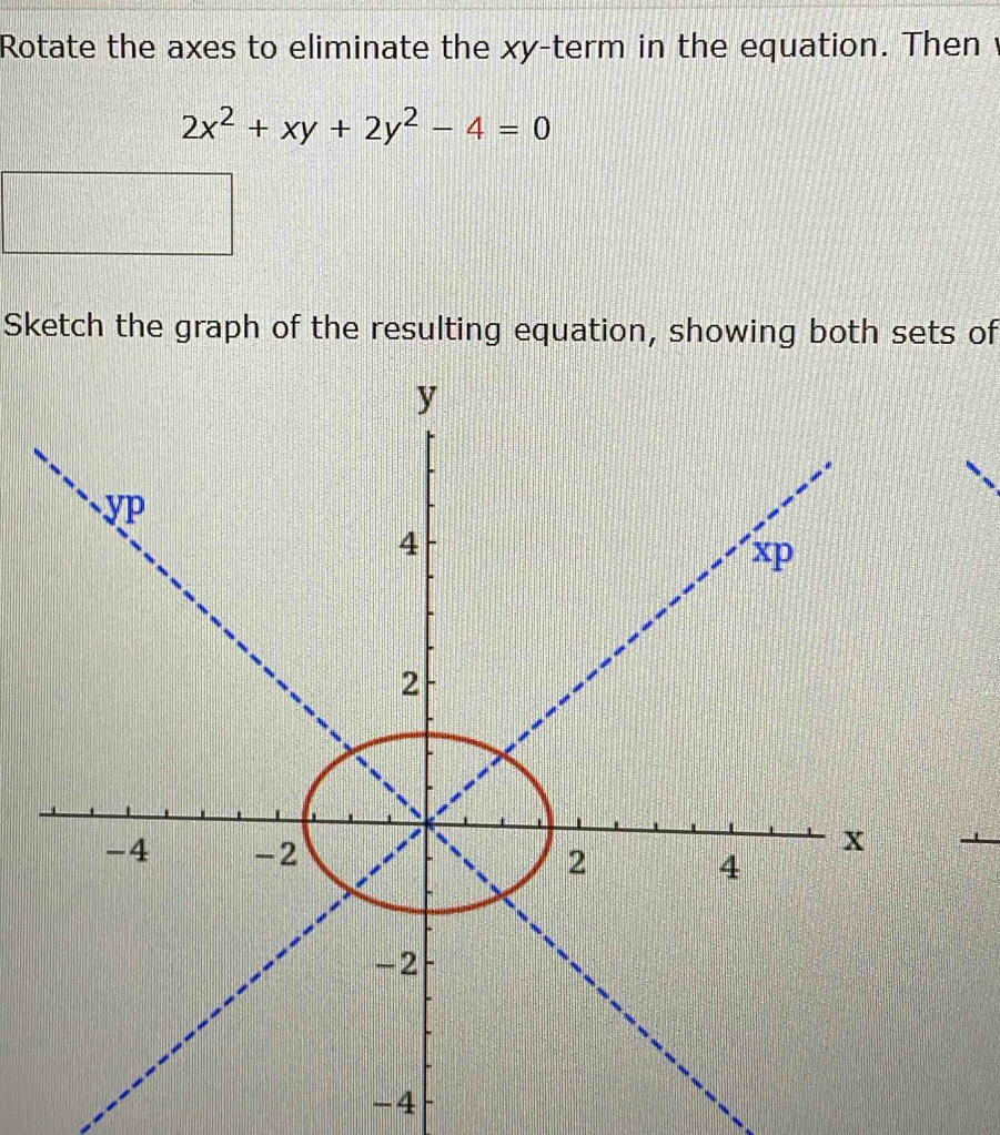 Rotate the axes to eliminate the xy -term in the equation. Then
2x^2+xy+2y^2-4=0
Sketch the graph of the resulting equation, showing both sets of 
_
-4