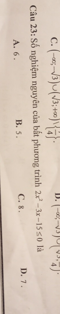 (-∈fty ;-sqrt(3))∪ (sqrt(3);+∈fty )|  7/4 . (-∈fty ;-sqrt(3))∪ (sqrt(3), π /4 endpmatrix. 
Câu 23: Số nghiệm nguyên của bất phương trình 2x^2-3x-15≤ 0 là
A. 6. B. 5.
C. 8. D. 7.