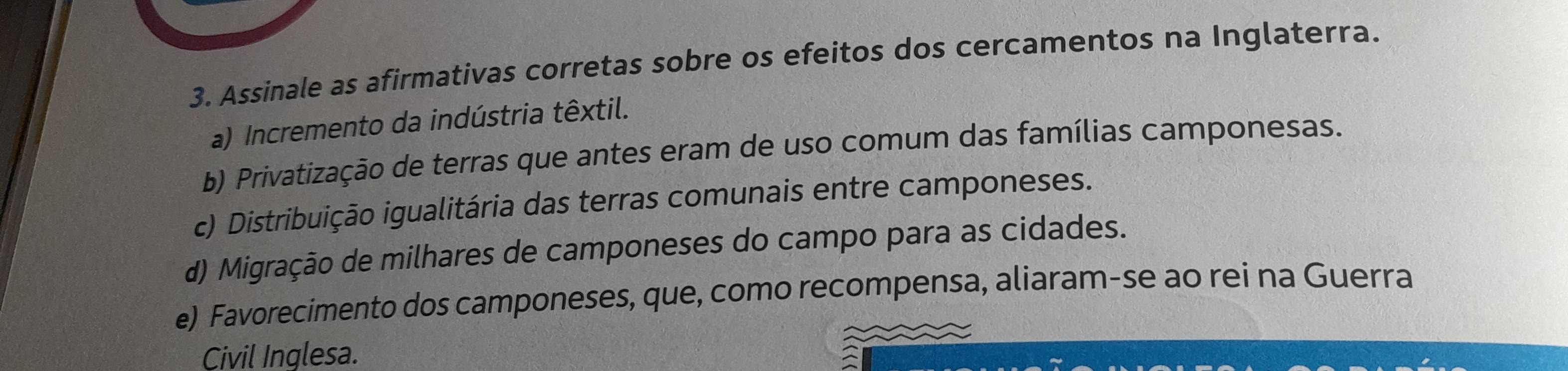 Assinale as afirmativas corretas sobre os efeitos dos cercamentos na Inglaterra.
a) Incremento da indústria têxtil.
b) Privatização de terras que antes eram de uso comum das famílias camponesas.
c) Distribuição igualitária das terras comunais entre camponeses.
d) Migração de milhares de camponeses do campo para as cidades.
e) Favorecimento dos camponeses, que, como recompensa, aliaram-se ao rei na Guerra
Civil Inglesa.