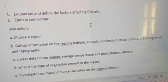 Enumerate and define the factors affecting Climate. 
2. Climate connection: 
Instruction: 
a. Choose a region 
b. Gather information on the regions latitude, altitude, proximity to water bodies, prevailing winds 
and topography. 
c. collect data on the regions average temperature and precipitation patterns. 
d. what is the type of vegetation present in the region. 
e. Investigate the impact of human activities on the regions climate.
n = 2