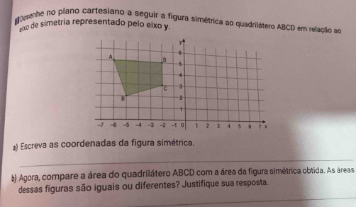 guesenhe no plano cartesiano a seguir a figura simétrica ao quadrilátero ABCD em relação ao 
axo de simetría representado pelo eixo y. 
) Escreva as coordenadas da figura simétrica. 
_ 
b) Agora, compare a área do quadrilátero ABCD com a área da figura simétrica obtida. As áreas 
_ 
dessas figuras são iguais ou diferentes? Justifique sua resposta.