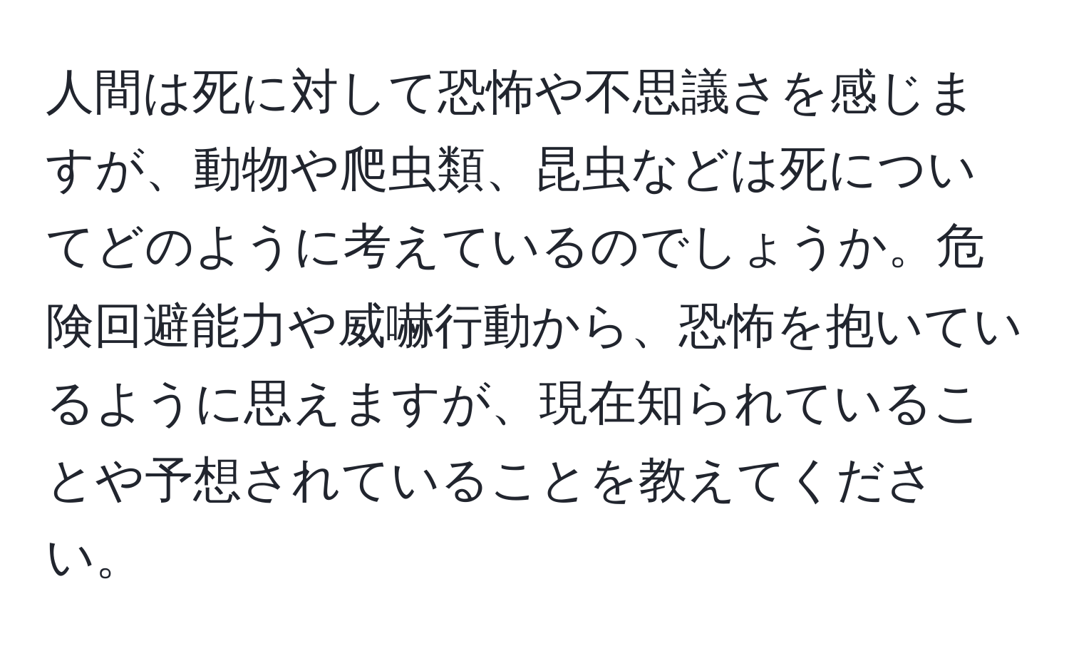 人間は死に対して恐怖や不思議さを感じますが、動物や爬虫類、昆虫などは死についてどのように考えているのでしょうか。危険回避能力や威嚇行動から、恐怖を抱いているように思えますが、現在知られていることや予想されていることを教えてください。