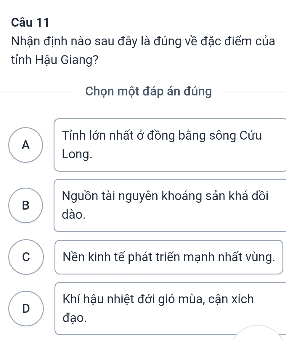 Nhận định nào sau đây là đúng về đặc điểm của
tỉnh Hậu Giang?
Chọn một đáp án đúng
Tỉnh lớn nhất ở đồng bằng sông Cửu
A
Long.
Nguồn tài nguyên khoáng sản khá dồi
B
dào.
C Nền kinh tế phát triển mạnh nhất vùng.
Khí hậu nhiệt đới gió mùa, cận xích
D
đạo.