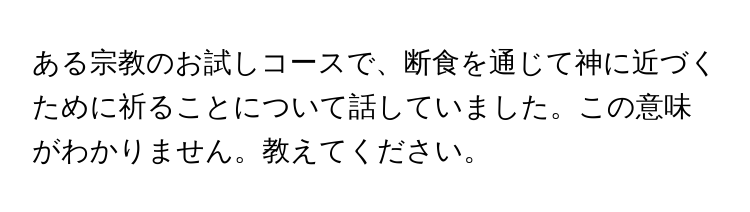 ある宗教のお試しコースで、断食を通じて神に近づくために祈ることについて話していました。この意味がわかりません。教えてください。