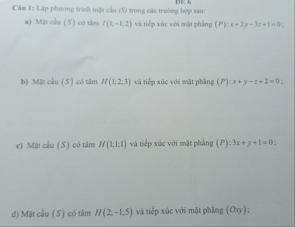 DE 6 
Câu 1: Lập phương trình mặt cầu (S) trong các trường hợp sau: 
a) Mặt cầu (S) có tâm I(1;-1;2) và tiếp xúc với mặt phẳng (P): x+2y-3z+1=0 : 
b) Mặt cầu (S) có tâm H(1;2;3) và tiếp xúc với mặt phẳng (P): x+y-z+2=0; 
c) Mặt cầu (S) có tâm H(1;1;1) và tiếp xúc với mặt phẳng (P): 3x+y+1=0
d) Mặt cầu (S) có tâm H(2;-1;5) và tiếp xúc với mặt phẳng (Oxy);