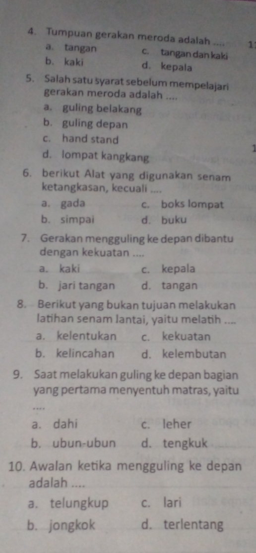 Tumpuan gerakan meroda adalah .... 1
a. tangan c. tangan dan kaki
bù kaki d. kepala
5. Salah satu syarat sebelum mempelajari
gerakan meroda adalah ....
a. guling belakang
bù guling depan
c. hand stand
1
d. lompat kangkang
6. berikut Alat yang digunakan senam
ketangkasan, kecuali ....
a. gada c. boks lompat
b. simpai dà buku
7. Gerakan mengguling ke depan dibantu
dengan kekuatan ....
a. kaki c. kepala
b. jari tangan d. tangan
8. Berikut yang bukan tujuan melakukan
latihan senam lantai, yaitu melatih ....
a. kelentukan c. kekuatan
b. kelincahan d. kelembutan
9. Saat melakukan guling ke depan bagian
yang pertama menyentuh matras, yaitu
a. dahi c. leher
b. ubun-ubun d. tengkuk
10. Awalan ketika mengguling ke depan
adalah ....
a. telungkup c. lari
b. jongkok d. terlentang