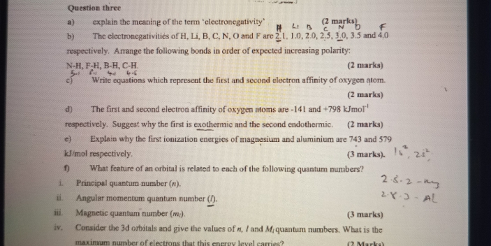 Question three 
a) explain the meaning of the term "electronegativity " n (2 marks) 
b) The electronegativities of H, Li, B, C, N, O and F are 2.1, 1.0, 2.0, 2.5, 3.0, 3.5 and 4.0 c N
respectively. Arrange the following bonds in order of expected increasing polarity:
N-H, F-H, B-H, C-H. (2 marks) 
c) Write equations which represent the first and second electron affinity of oxygen atom. 
(2 marks) 
d) The first and second electron affinity of oxygen atoms are -141 and +798kJmol^(-l)
respectively. Suggest why the first is exothermic and the second endothermic. (2 marks) 
e) Explain why the first ionization energies of magnesium and aluminium are 743 and 579
kJ/mol respectively. (3 marks). 
f) What feature of an orbital is related to each of the following quantum numbers? 
i. Principal quantum-number (π). 
ii. Angular momentum quantum number (/). 
iii. Magnetic quantum number (,). (3 marks) 
iv. Consider the 3d orbitals and give the values of n, 7 and M quantum numbers. What is the 
maximum number of electrons that this energy level carries? (2 Marks)