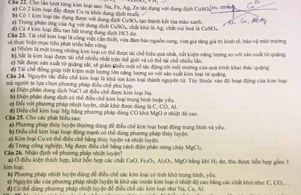 21130_4+H_2
Cầu 22. Cho lân lượt từng kim loại sau: Na, Fe, Ag, Zn tác dụng với dung dịch CuSO N 2 a A
a) Có 2 kim loại đầy được Cu ra khỏi dung dịch muối.
b) Có 1 kim loại tác dụng được với dung dịch CuSO_4 tạo thành kết tủa màu xanh.
e) Trong phản ứng của Ag với dung dịch CuSO_4, , chất khử là Ag, chất oxí hoá là CuSO_4.
d) Cả 4 kim loại đều tan hết trong dung dịch HCl dư.
Câu 23. Tái chế kim loại là công việc cần thiết, vừa đảm bảo nguồn cung, vừa gia tăng giá trị kinh tế, bảo vệ môi trường
và thực hiện mục tiêu phát triển bền vững.
a) Nhôm là một trong những kim loại có thể được tái chế hiệu quả nhất, tiết kiệm năng lượng so với sản xuất từ quặng.
b) Sắt là kim loại được tái chế nhiều nhất trên thế giới và có thể tái chế nhiều lần.
c) Sắt được sản xuất từ quặng sắt, sẽ giảm thiêu một số tác động tới môi trường của quá trình khai thác quặng.
d) Tái chế đồng giúp tiết kiệm một lượng lớn năng lượng so với sản xuất kim loại từ quặng.
Câu 24. Nguyên tắc điều chế kim loại là khử ion kim loại thành nguyên tử. Tùy thuộc vào độ hoạt động của kim loại
mà người ta lựa chọn phương pháp điều chế phù hợp.
a) Điện phân dung dịch NaCl sẽ điều chế được kim loại Na.
b) Điện phân dung dịch có thể điều chế kim loại trung bình hoặc yếu.
c) Đối với phương pháp nhiệt luyện, chất khử được dùng là C, CO, Al.
d) Điều chế kim loại Mg bằng phương pháp dùng CO khử MgO ở nhiệt độ cao.
Câu 25. Cho các phát biểu sau:
a) Phương pháp thủy luyện thường dùng để điều chế kim loại hoạt động trung bình và yếu.
b) Điều chế kim loại hoạt động mạnh có thể dùng phương pháp thủy luyện.
c) Kim loại Cu có thể điều chế bảng thủy luyện và nhiệt luyện.
d) Trong công nghiệp, Mg được điều chế bằng cách điện phân nóng chảy MgCl_2.
Câu 26. Nhận định về phương pháp nhiệt luyện?
a) Ở điều kiện thích hợp, khử hỗn hợp các chất CuO,Fe_2O_3,Al_2O_3 , MgO bằng khí H_2 dư, thu được hỗn hợp gồm 3
kim loại.
b) Phương pháp nhiệt luyện dùng để điều chế các kim loại có tính khử trung bình, yếu.
c) Nguyên tắc của phương pháp nhiệt luyện là khử các oxide kim loại ở nhiệt độ cao bằng các chất khử như: C, CO,...
d) Có thể dùng phương pháp nhiệt luyện để điều chế các kim loại như Na, Ca, Al.