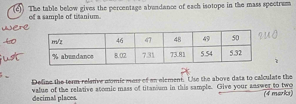 The table below gives the percentage abundance of each isotope in the mass spectrum 
of a sample of titanium. 
Define the term relative atomic mess of an element. Use the above data to calculate the 
value of the relative atomic mass of titanium in this sample. Give your answer to two 
decimal places. (4 marks)