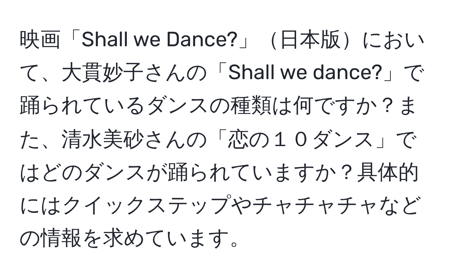 映画「Shall we Dance?」日本版において、大貫妙子さんの「Shall we dance?」で踊られているダンスの種類は何ですか？また、清水美砂さんの「恋の１０ダンス」ではどのダンスが踊られていますか？具体的にはクイックステップやチャチャチャなどの情報を求めています。