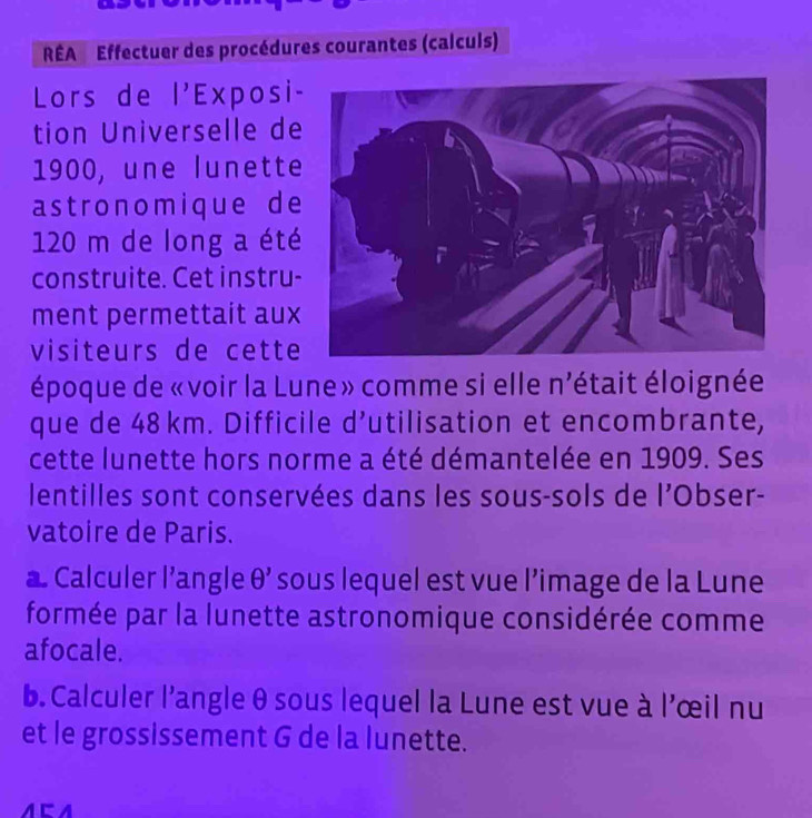 RÉA Effectuer des procédures courantes (calculs) 
Lors de |' Exposi- 
tion Universelle de 
1900, une lunette 
astronomique de
120 m de long a été 
construite. Cet instru- 
ment permettait aux 
visiteurs de cette 
époque de «voir la Lune» comme si elle n'était éloignée 
que de 48 km. Difficile d' utilisation et encombrante, 
cette lunette hors norme a été démantelée en 1909. Ses 
lentilles sont conservées dans les sous-sols de l'Obser- 
vatoire de Paris. 
a Calculer l’angle θ ' sous lequel est vue l’image de la Lune 
formée par la lunette astronomique considérée comme 
afocale. 
b. Calculer l'angle θ sous lequel la Lune est vue à l'œil nu 
et le grossissement G de la lunette. 
a