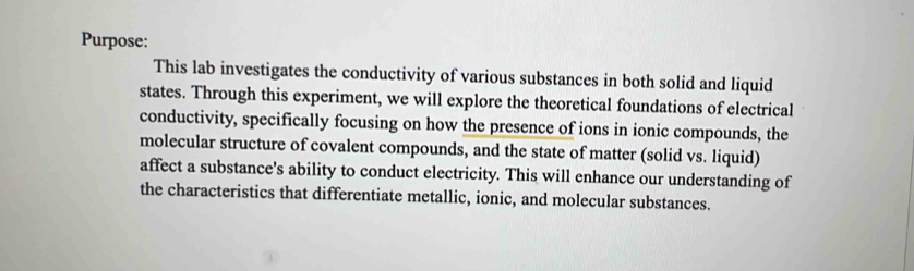 Purpose: 
This lab investigates the conductivity of various substances in both solid and liquid 
states. Through this experiment, we will explore the theoretical foundations of electrical 
conductivity, specifically focusing on how the presence of ions in ionic compounds, the 
molecular structure of covalent compounds, and the state of matter (solid vs. liquid) 
affect a substance's ability to conduct electricity. This will enhance our understanding of 
the characteristics that differentiate metallic, ionic, and molecular substances.