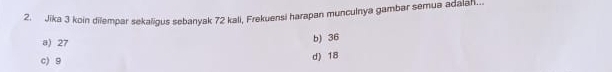 Jika 3 koin dilempar sekaligus sebanyak 72 kali, Frekuensi harapan munculnya gambar semua adalal...
a) 27 b) 36
c) 9
d) 18