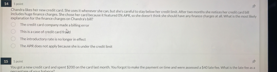 14 1 point
Chandra likes her new credit card. She uses it whenever she can, but she's careful to stay below her credit limit. After two months she notices her credit card bill
includes huge finance charges. She chose her card because it featured 0% APR, so she doesn't think she should have any finance charges at all. What is the most likely
explanation for the fınance charges on Chandra's bill?
The credit card company made a billing error
This is a case of credit card fraud
The introductory rate is no longer in effect
The APR does not apply because she is under the credit limit
15 1 point
You got a new credit card and spent $200 on the card last month. You forgot to make the payment on time and were assessed a $40 late fee. What is the late fee as a