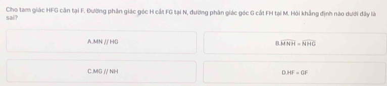 Cho tam giác HFG cân tại F. Đường phân giác góc H cắt FG tại N, đường phân giác góc G cắt FH tại M. Hỏi khẳng định nào dưới đây là
sai?
.MNparallel HG
B. overline MNH=overline NHG
C MGparallel NH
D. HF=GF