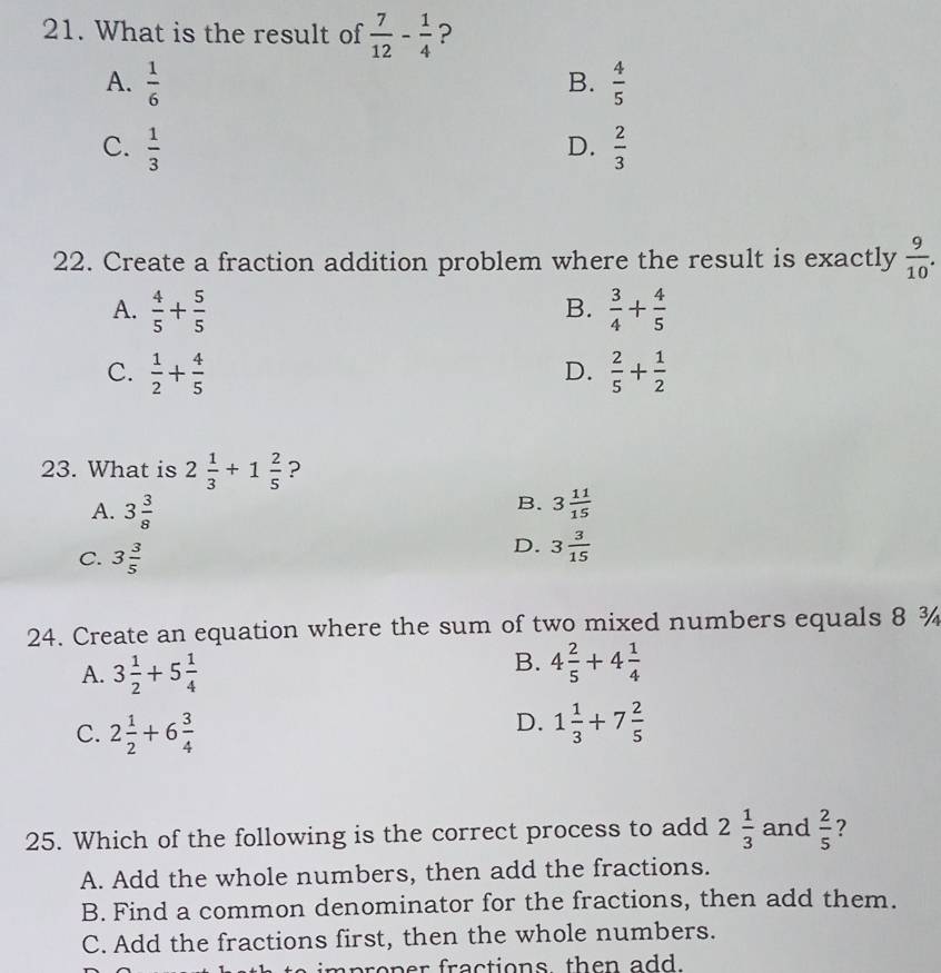 What is the result of  7/12 - 1/4  ?
A.  1/6   4/5 
B.
C.  1/3   2/3 
D.
22. Create a fraction addition problem where the result is exactly  9/10 .
A.  4/5 + 5/5   3/4 + 4/5 
B.
C.  1/2 + 4/5   2/5 + 1/2 
D.
23. What is 2 1/3 +1 2/5  ?
B.
A. 3 3/8  3 11/15 
C. 3 3/5 
D. 3 3/15 
24. Create an equation where the sum of two mixed numbers equals 8 ¾
A. 3 1/2 +5 1/4 
B. 4 2/5 +4 1/4 
C. 2 1/2 +6 3/4 
D. 1 1/3 +7 2/5 
25. Which of the following is the correct process to add 2 1/3  and  2/5  ?
A. Add the whole numbers, then add the fractions.
B. Find a common denominator for the fractions, then add them.
C. Add the fractions first, then the whole numbers.
mproper fractions then add .