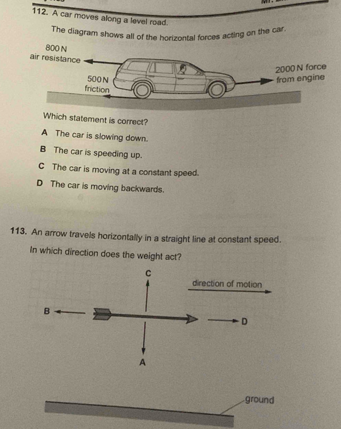 A car moves along a level road.
The diagram shows all of the horizontal forces acting on the car.
Which statement is correct?
A The car is slowing down.
B The car is speeding up.
C The car is moving at a constant speed.
D The car is moving backwards.
113. An arrow travels horizontally in a straight line at constant speed.
In which direction does the weight act?