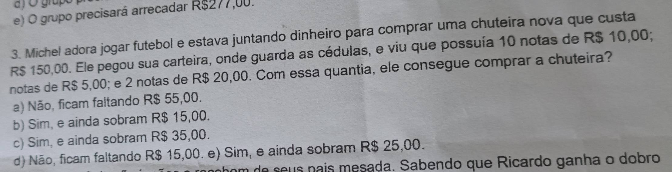 ) O grupó
e) O grupo precisará arrecadar R$277,00.
3. Michel adora jogar futebol e estava juntando dinheiro para comprar uma chuteira nova que custa
R$ 150,00. Ele pegou sua carteira, onde guarda as cédulas, e viu que possuía 10 notas de R$ 10,00;
notas de R$ 5,00; e 2 notas de R$ 20,00. Com essa quantia, ele consegue comprar a chuteira?
a) Não, ficam faltando R$ 55,00.
b) Sim, e ainda sobram R$ 15,00.
c) Sim, e ainda sobram R$ 35,00.
d) Não, ficam faltando R$ 15,00. e) Sim, e ainda sobram R$ 25,00.
nem de seus país mesada. Sabendo que Ricardo ganha o dobro