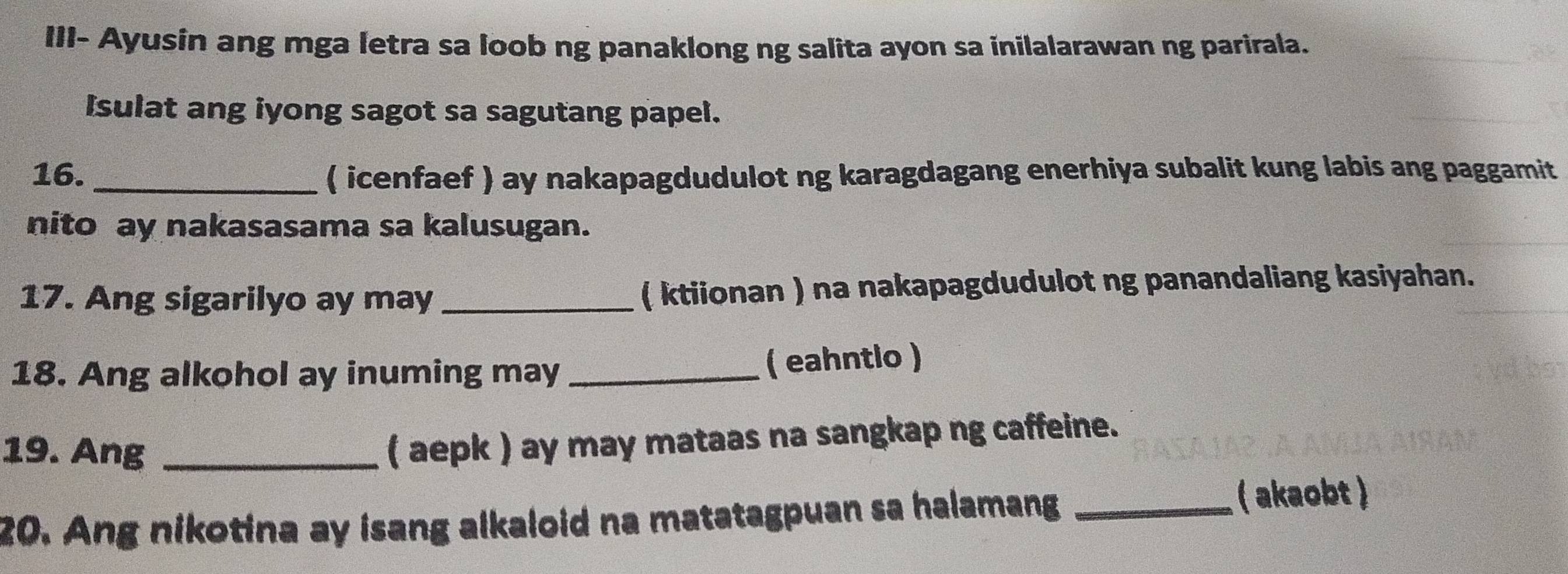 III- Ayusin ang mga letra sa loob ng panaklong ng salita ayon sa inilalarawan ng parirala. 
Isulat ang iyong sagot sa sagutang papel. 
16. _( icenfaef ) ay nakapagdudulot ng karagdagang enerhiya subalit kung labis ang paggamit 
nito ay nakasasama sa kalusugan. 
17. Ang sigarilyo ay may _( ktiionan ) na nakapagdudulot ng panandaliang kasiyahan. 
18. Ang alkohol ay inuming may_ 
( eahntlo ) 
19. Ang_ 
( aepk ) ay may mataas na sangkap ng caffeine. 
20. Ang nikotina ay isang alkaloid na matatagpuan sa halamang _( akaobt )