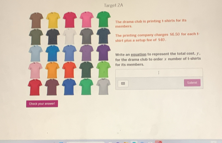 Target 2A 
The drama club is printing t-shirts for its 
members. 
The printing company charges $6.50 for each t- 
shirt plus a setup fee of $40. 
Write an equation to represent the total cost, y. 
for the drama club to order . x number of t-shirts 
for its members. 
Subrd 
Check your answer!