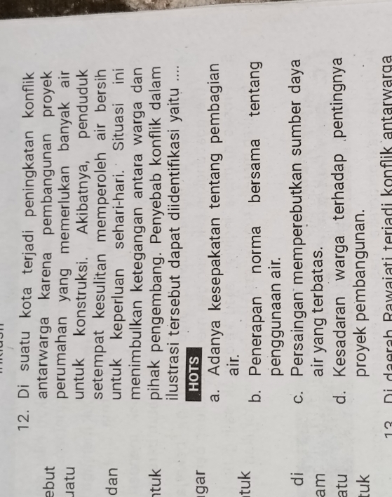 Di suatu kota terjadi peningkatan konflik
ebut antarwarga karena pembangunan proyek
perumahan yang memerlukan banyak air
uatu untuk konstruksi. Akibatnya, penduduk
setempat kesulitan memperoleh air bersih 
dan untuk keperluan sehari-hari. Situasi ini
menimbulkan ketegangan antara warga dan
tuk pihak pengembang. Penyebab konflik dalam
ilustrasi tersebut dapat diidentifıkasi yaitu ....
gar
HOTS
a. Adanya kesepakatan tentang pembagian
air.
tuk b. Penerapan norma bersama tentang
penggunaan air.
di c. Persaingan memperebutkan sumber daya
am air yang terbatas.
atu d. Kesadaran warga terhadap pentingnya
tuk proyek pembangunan.
13 Di daerah Rawaiati teriadi konflik antarwarga
