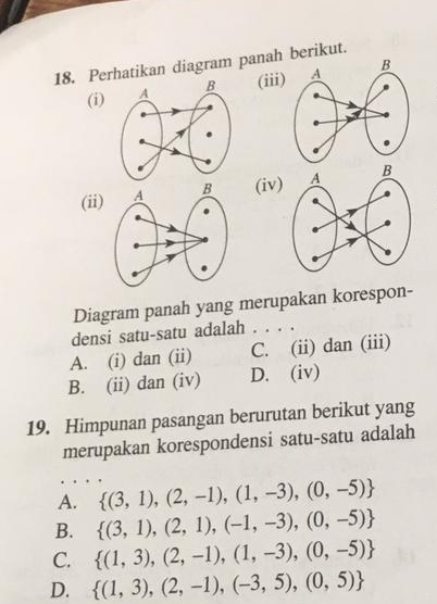 Perhatikan diagram panah berikut.
(i)(iii
(ii) (iv)
Diagram panah yang merupakan korespon-
densi satu-satu adalah . . . .
A. (i) dan (ii) C. (ii) dan (iii)
B. (ii) dan (iv) D. (iv)
19. Himpunan pasangan berurutan berikut yang
merupakan korespondensi satu-satu adalah
A.  (3,1),(2,-1),(1,-3),(0,-5)
B.  (3,1),(2,1),(-1,-3),(0,-5)
C.  (1,3),(2,-1),(1,-3),(0,-5)
D.  (1,3),(2,-1),(-3,5),(0,5)