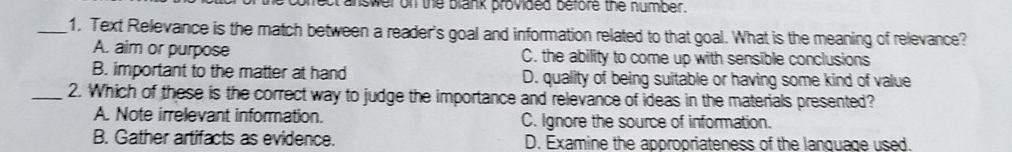 rect answer on the blank provided before the number.
_1. Text Relevance is the match between a reader's goal and information related to that goal. What is the meaning of relevance?
A. aim or purpose C. the ability to come up with sensible conclusions
B. important to the matter at hand D. quality of being suitable or having some kind of value
_2. Which of these is the correct way to judge the importance and relevance of ideas in the materials presented?
A. Note irrelevant information. C. Ignore the source of information.
B. Gather artifacts as evidence. D. Examine the appropriateness of the lanquage used.