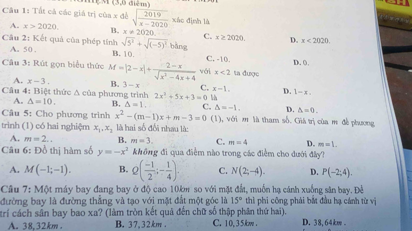 MệM (3,0 điểm)
Cầu 1: Tất cả các giá trị của x đề sqrt(frac 2019)x-2020 xác định là
A. x>2020. B. x!= 2020. C. x≥ 2020. D. x<2020.
Câu 2: Kết quả của phép tính sqrt(5^2)+sqrt((-5)^2) bằng
A. 50. B. 10. C. -10.
Câu 3: Rút gọn biểu thức M=|2-x|+ (2-x)/sqrt(x^2-4x+4)  với x<2</tex> ta được D. 0.
A. x-3. B. 3-x C. x-1. D. 1-x.
Câu 4: Biệt thức △ của phương trình 2x^2+5x+3=0 là
A. △ =10. B. △ =1. C. △ =-1. D. △ =0.
Câu 5: Cho phương trình x^2-(m-1)x+m-3=0 (1), với m là tham số. Giá trị của m đề phương
trình (1) có hai nghiệm x_1,x_2 là hai số đối nhau là:
A. m=2.. B. m=3. C. m=4 D. m=1.
Câu 6:D_0^(1 thị hàm số y=-x^2) không đi qua điểm nào trong các điểm cho dưới đây?
A. M(-1;-1). B. Q( (-1)/2 ;- 1/4 ). C. N(2;-4). D. P(-2;4).
Câu 7: Một máy bay đạng bay ở độ cao 10km so với mặt đất, muốn hạ cánh xuống sân bay. Đề
đường bay là đường thẳng và tạo với mặt đất một góc là 15° thì phi công phải bắt đầu hạ cánh từ vị
trí cách sân bay bao xa? (làm tròn kết quả đến chữ số thập phân thứ hai).
A. 38,32km . B. 37,32km . C. 10,35km . D. 38,64km .