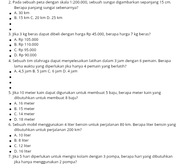 Pada sebuah peta dengan skala 1:200.000 , sebuah sungai digambarkan sepanjang 15 cm.
Berapa panjang sungai sebenarnya?
A. 30 km
B. 15 km C. 20 km D. 25 km
3. Jika 3 kg beras dapat dibeli dengan harga Rp 45.000, berapa harga 7 kg beras?
A. Rp 105.000
B. Rp 110.000
C. Rp 95.000
D. Rp 90.000
4. Sebuah tim olahraga dapat menyelesaikan latihan dalam 3 jam dengan 6 pemain. Berapa
lama waktu yang diperlukan jika hanya 4 pemain yang berlatih?
A. 4,5 jam B. 5 jam C. 6 jam D. 4 jam
5. Jika 10 meter kain dapat digunakan untuk membuat 5 baju, berapa meter kain yang
dibutuhkan untuk membuat 8 baju?
A. 16 meter
B. 15 meter
C. 14 meter
D. 18 meter
6, Sebuah mobil menggunakan 4 liter bensin untuk perjalanan 80 km. Berapa liter bensin yang
dibutuhkan untuk perjalanan 200 km?
A. 10 liter
B. 8 liter
C. 12 liter
D. 16 liter
7. Jika 5 hari diperlukan untuk mengisi kolam dengan 3 pompa, berapa hari yang dibutuhkan
jika hanya menggunakan 2 pompa?