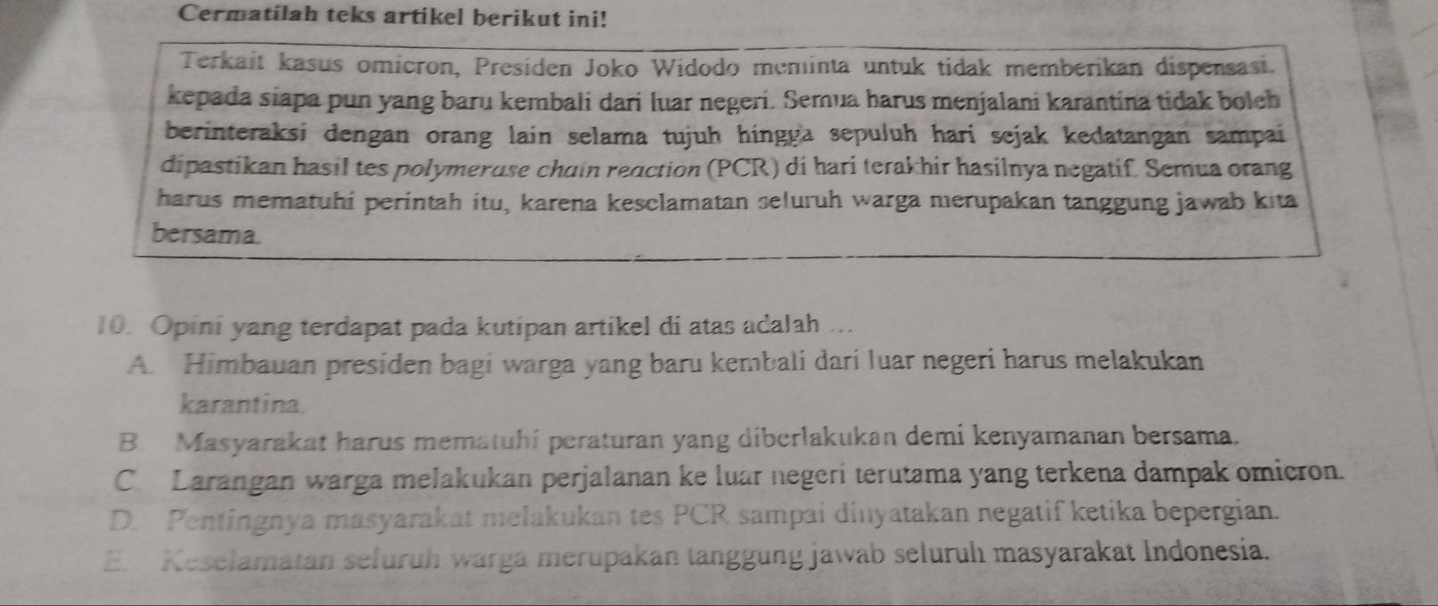 Cermatilah teks artikel berikut ini!
Terkait kasus omicron, Presiden Joko Widodo meminta untuk tidak memberikan dispensasi.
kepada siapa pun yang baru kembali dari luar negeri. Semua harus menjalani karantina tidak boleh
berinteraksi dengan orang lain selama tujuh hingga sepuluh hari sejak kedatangan sampai
dipastikan hasil tes polymeruse chain reaction (PCR) di hari terakhir hasilnya negatif. Semua orang
harus mematuhi perintah itu, karena kesclamatan seluruh warga merupakan tanggung jawab kita
bersama.
10. Opini yang terdapat pada kutipan artikel di atas adalah ...
A. Himbauan presiden bagi warga yang baru kembali dari luar negeri harus melakukan
karantina
B. Masyarakat harus mematuhi peraturan yang diberlakukan demi kenyamanan bersama.
C. Larangan warga melakukan perjalanan ke luar negeri terutama yang terkena dampak omicron.
D. Pentingnya masyarakat melakukan tes PCR sampai dinyatakan negatif ketika bepergian.
E. Keselamatan seluruh warga merupakan tanggung jawab seluruhı masyarakat Indonesia.