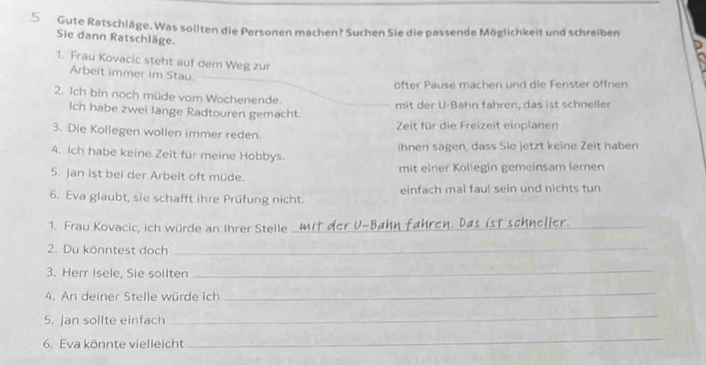 Gute Ratschläge. Was sollten die Personen machen? Suchen Sie die passende Möglichkeit und schreiben 
Sie dann Ratschläge. 
1. Frau Kovacic steht auf dem Weg zur 
Arbeit immer im Stau. 
öfter Pause machen und die Fenster öffnen 
2. Ich bin noch müde vom Wochenende. 
Ich habe zwei lange Radtouren gemacht. mit der U·Bahn fahren, das ist schneller 
3. Die Kollegen wollen immer reden. Zeit für die Freizeit einplanen 
4. Ich habe keine Zeit für meine Hobbys. ihnen sagen, dass Sie jetzt keine Zeit haben 
5. Jan ist bei der Arbeit oft müde. mit einer Kollegin gemeinsam lernen 
6. Eva glaubt, sie schafft ihre Prüfung nicht. einfach mal faul sein und nichts tun 
1. Frau Kovacic, ich würde an Ihrer Stelle_ 
2. Du könntest doch_ 
3. Herr Isele, Sie sollten_ 
4. An deiner Stelle würde ich 
_ 
5. Jan sollte einfach 
_ 
6. Eva könnte vielleicht 
_