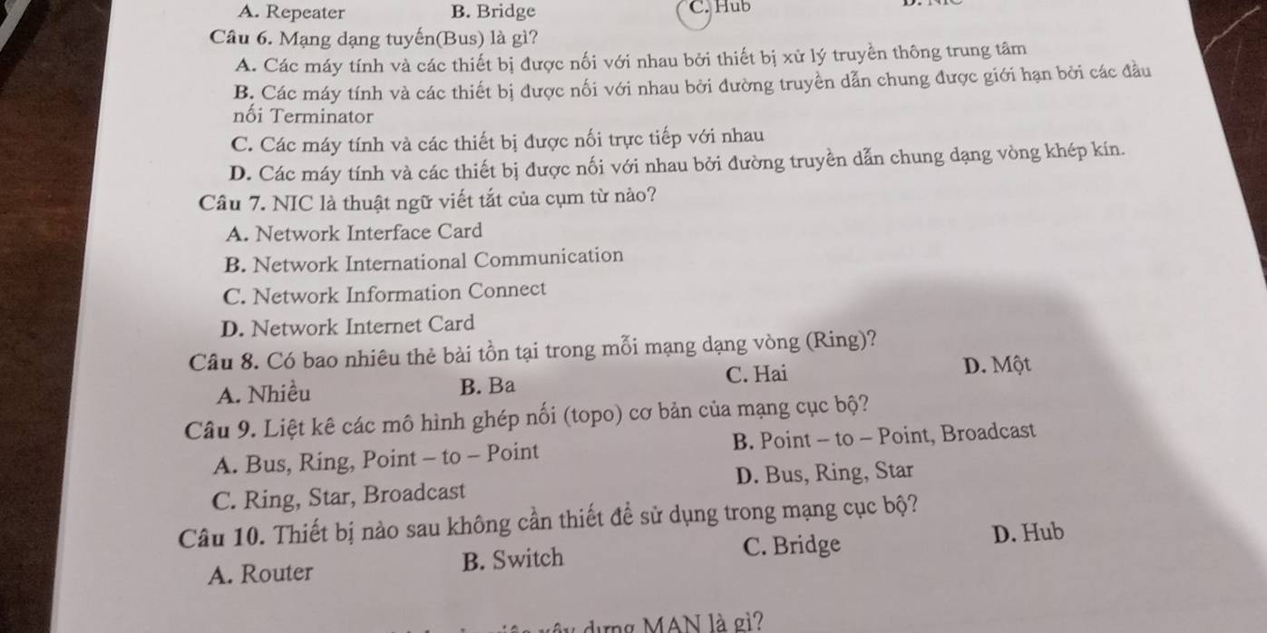 A. Repeater B. Bridge C. Hub
Câu 6. Mạng dạng tuyến(Bus) là gì?
A. Các máy tính và các thiết bị được nối với nhau bởi thiết bị xử lý truyền thông trung tâm
B. Các máy tính và các thiết bị được nối với nhau bởi đường truyền dẫn chung được giới hạn bởi các đầu
nối Terminator
C. Các máy tính và các thiết bị được nối trực tiếp với nhau
D. Các máy tính và các thiết bị được nối với nhau bởi đường truyền dẫn chung dạng vòng khép kín.
Câu 7. NIC là thuật ngữ viết tắt của cụm từ nào?
A. Network Interface Card
B. Network International Communication
C. Network Information Connect
D. Network Internet Card
Câu 8. Có bao nhiêu thẻ bài tồn tại trong mỗi mạng dạng vòng (Ring)?
A. Nhiều B. Ba C. Hai D. Một
Câu 9. Liệt kê các mô hình ghép nối (topo) cơ bản của mạng cục bộ?
A. Bus, Ring, Point - to - Point B. Point - to - Point, Broadcast
C. Ring, Star, Broadcast D. Bus, Ring, Star
Câu 10. Thiết bị nào sau không cần thiết đề sử dụng trong mạng cục bộ?
C. Bridge D. Hub
A. Router B. Switch
dựng MAN là gì?