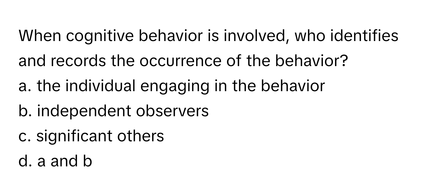 When cognitive behavior is involved, who identifies and records the occurrence of the behavior? 

a. the individual engaging in the behavior 
b. independent observers 
c. significant others 
d. a and b