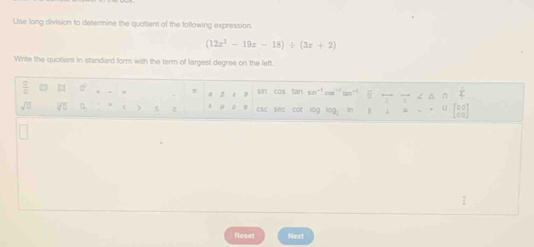 Use long division to determine the quotient of the following expression.
(12x^2-19x-18)/ (3x+2)
Write the quollient in standard form with the term of largest degree on the left. 
 □ /□   ]□[ sin cos tan sin“!oow''tan"' 5 ==== 
sqrt(□ ) sqrt(□ ) < 2  csc sec cot log log. In 
I 
Reset Next