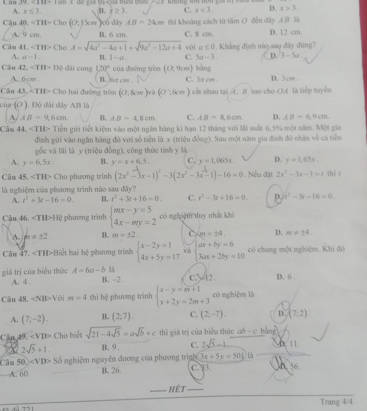 <1H>11111 dể gia trị của biểu thức  kKhông lôn nôn gia tị o n
A. x≤ 3. B. x≥ 3. C. x<3.
D. x>3.
Câu 40. Cho(O;)5cm )có dây AB=24cm thì khoảng cách từ tâm O đến dây A.B là
A. 9 cm. B. 6 cm. C. 8 cm. D. 12 cm.
Câu 41. ∠ TH> Cho A=sqrt(4a^2-4a+1)+sqrt(9a^2-12a+4) với a≤ 0. Khẳng định nào sau đây đúng?
A. a-1. B. 1-a. C. 5a-3. D. 3-5a
Câu 42. ∠ TH>Dhat circ  dài cung 120° của đường tròn (O;9cm) bàng
A. 6cm. B. )6π cm . C. 3π cm . D. 3cm .
Câu 43. ∠ TH> Cho hai đường tròn (O;8cm) và (O';6cm) cất nhau tại A, B sao cho OA là tiếp tuyến
của (O) ). Độ dài dây AB là
A AB=9,6cm. B. AB=4,8cm. C. AB=8,6cm. D. AB=6.9cm.
Câu 44. Tiền gửi tiết kiệm vào một ngân hàng kì hạn 12 tháng với lãi suất 6,5% một năm. Một gia
đình gửi vào ngân hàng đó với số tiền là x (triệu đồng). Sau một năm gia đình đó nhận về cả tiền
gốc và lãi là y (triệu đồng), công thức tính y là
D.
A. y=6,5x. B. y=x+6,5. C. y=1,065x. y=1,65x.
Câu 45. Cho phương trình (2x^2-3x-1)^2-3(2x^2-3x-1)-16=0. Nếu đặt 2x^2-3x-1=t thì r
là nghiệm của phương trình nào sau đây?
A. t^2+3t-16=0. B. t^2+3t+16=0. C. t^2-3t+16=0. D. t^2-3t-16=0.
Câu 46. ∠ TH>H ệ phương trình beginarrayl mx-y=5 4x-my=2endarray. có nghiệm duy nhất khi
C.
A. m!= ± 2. B. m=± 2. m=± 4. D. m!= ± 4.
Câu 47. Biết hai hệ phương trình beginarrayl x-2y=1 4x+5y=17endarray. và beginarrayl ax+by=6 3ax+2by=10endarray. có chung một nghiệm. Khi đó
giá trị của biều thức A=6a-b là
A. 4 . B. -2 .
C. 12. D. 6 .
Câu 48. ∠ NB> Với m=4 thì hệ phương trình beginarrayl x-y=m+1 x+2y=2m+3endarray. có nghiệm là
B.
C.
A. (7;-2). (2;7). (2;-7). D. (7;2).
Cậu 49. ∠ VD> Cho biết sqrt(21-4sqrt 5)=asqrt(b)+c thì giá trị của biểu thức ab-c bằng
A 2sqrt(5)+1. D. 11.
B. 9 .
C. 2sqrt(5)-1.
Câu 50. ∠ VD>Shat o nghiệm nguyên dương của phương trình 3x+5y=501 là
A. 60. B. 26.
C. 33. 56.
_HÊt_
Trang 4/4