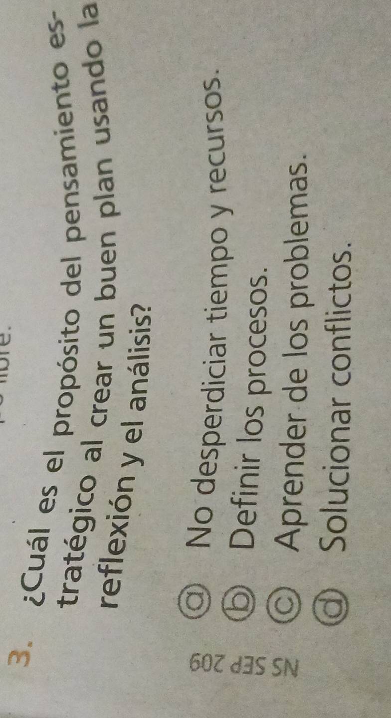¿Cuál es el propósito del pensamiento es-
tratégico al crear un buen plan usando la
reflexión y el análisis?
a) No desperdiciar tiempo y recursos.
⑤ Definir los procesos.
◎ Aprender de los problemas.
d) Solucionar conflictos.
